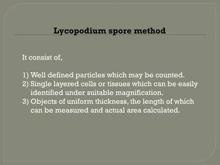 It consist of,
1) Well defined particles which may be counted.
2) Single layered cells or tissues which can be easily
identified under suitable magnification.
3) Objects of uniform thickness, the length of which
can be measured and actual area calculated.
Lycopodium spore method
 