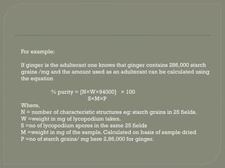 For example:
If ginger is the adulterant one knows that ginger contains 286,000 starch
grains /mg and the amount used as an adulterant can be calculated using
the equation
% purity = [N×W×94000] × 100
S×M×P
Where,
N = number of characteristic structures eg: starch grains in 25 fields.
W =weight in mg of lycopodium taken.
S =no of lycopodium spores in the same 25 fields
M =weight in mg of the sample. Calculated on basis of sample dried
P =no of starch grains/ mg here 2,86,000 for ginger.
 