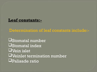 Leaf constants:-
Determination of leaf constants include:-
Stomatal number
Stomatal index
Vein islet
Veinlet termination number
Palisade ratio
 