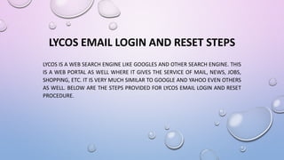 LYCOS EMAIL LOGIN AND RESET STEPS
LYCOS IS A WEB SEARCH ENGINE LIKE GOOGLES AND OTHER SEARCH ENGINE. THIS
IS A WEB PORTAL AS WELL WHERE IT GIVES THE SERVICE OF MAIL, NEWS, JOBS,
SHOPPING, ETC. IT IS VERY MUCH SIMILAR TO GOOGLE AND YAHOO EVEN OTHERS
AS WELL. BELOW ARE THE STEPS PROVIDED FOR LYCOS EMAIL LOGIN AND RESET
PROCEDURE.
 