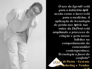 “ O uso da Lycra® está para a indústria têxtil assim como o laser está para a medicina. A aplicação de tecnologia de ponta nos têxteis nas mãos da DuPont está ampliando o processo de criação e gera novos hábitos no comportamento do consumidor contemporâneo. Tecnologia a favor do conforto ” Dipa di Pietro - Gerente de Marketing e Vendas - V R 