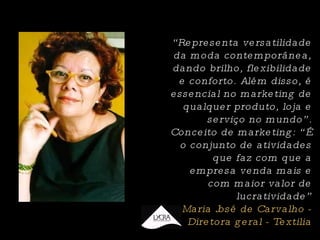 “ Representa versatilidade da moda contemporânea, dando brilho, flexibilidade e conforto. Além disso, é essencial no marketing de qualquer produto, loja e serviço no mundo”. Conceito de marketing: “É o conjunto de atividades que faz com que a empresa venda mais e com maior valor de lucratividade” Maria José de Carvalho - Diretora geral - Textilia 