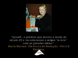 “ Lycra®, o produto que moveu a moda do século 20 e vai atravessar o milênio ‘in love’ com as grandes idéias”  Maria Helena - Diretora de Redação - World Fashion 