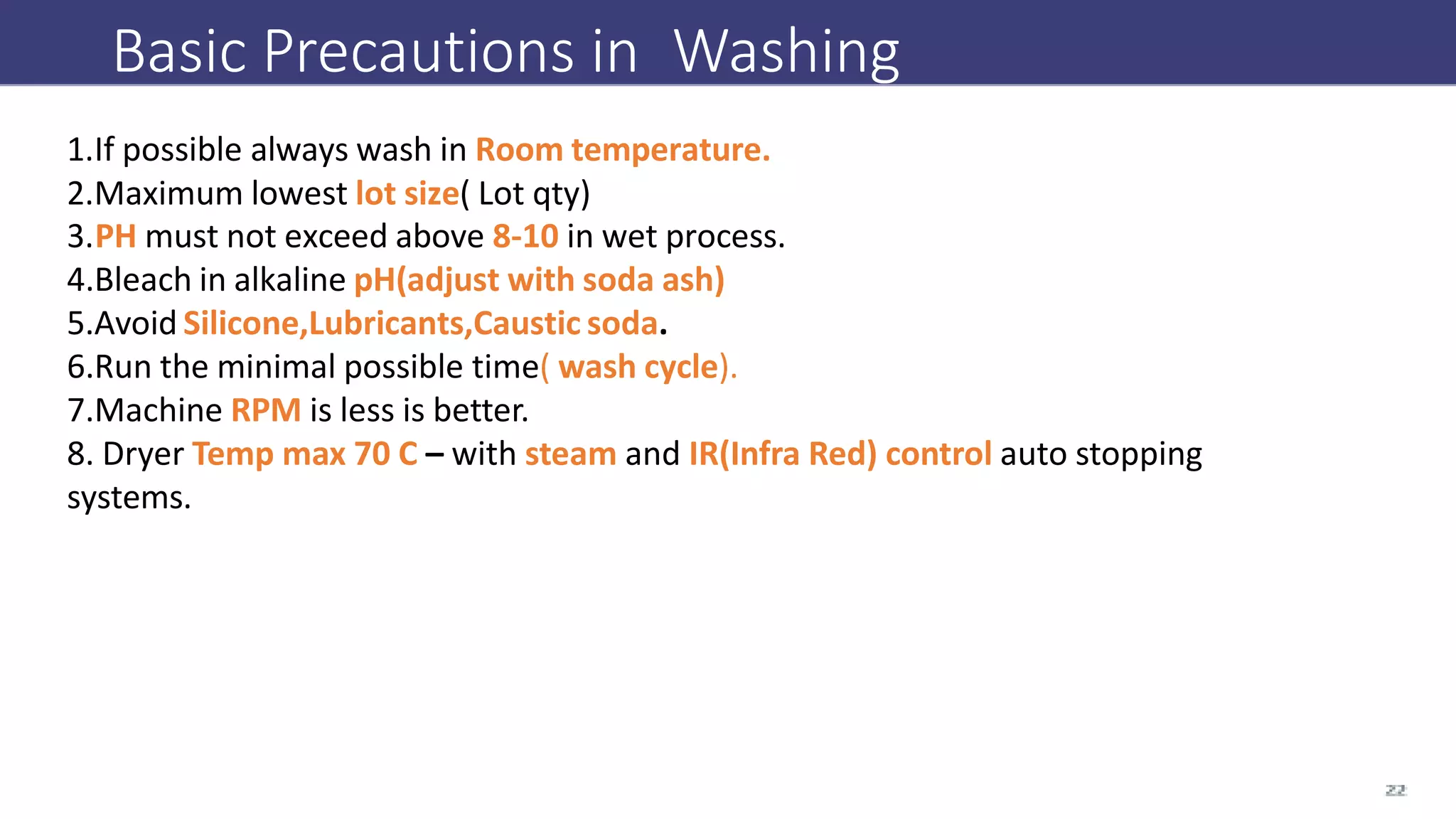 Basic Precautions in Washing
1.If possible always wash in Room temperature.
2.Maximum lowest lot size( Lot qty)
3.PH must not exceed above 8-10 in wet process.
4.Bleach in alkaline pH(adjust with soda ash)
5.Avoid Silicone,Lubricants,Caustic soda.
6.Run the minimal possible time( wash cycle).
7.Machine RPM is less is better.
8. Dryer Temp max 70 C – with steam and IR(Infra Red) control auto stopping
systems.
 