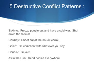 5 Destructive Conflict Patterns :
Eskimo: Freeze people out and have a cold war. Shut
down the reactor.
Cowboy: Shoot out at the not-ok corral.
Genie: I’m compliant with whatever you say
Houdini: I’m out!
Atilla the Hun: Dead bodies everywhere
 
