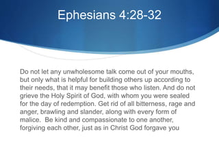 Ephesians 4:28-32
Do not let any unwholesome talk come out of your mouths,
but only what is helpful for building others up according to
their needs, that it may benefit those who listen. And do not
grieve the Holy Spirit of God, with whom you were sealed
for the day of redemption. Get rid of all bitterness, rage and
anger, brawling and slander, along with every form of
malice. Be kind and compassionate to one another,
forgiving each other, just as in Christ God forgave you
 