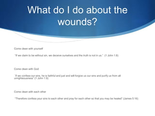 What do I do about the
wounds?
Come clean with yourself
“If we claim to be without sin, we deceive ourselves and the truth is not in us.” (1 John 1:8)
Come clean with God
“If we confess our sins, he is faithful and just and will forgive us our sins and purify us from all
unrighteousness” (1 John 1:9)
Come clean with each other
“Therefore confess your sins to each other and pray for each other so that you may be healed” (James 5:16)
 