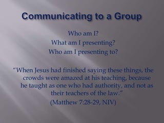 Who am I?
What am I presenting?
Who am I presenting to?
“When Jesus had finished saying these things, the
crowds were amazed at his teaching, because
he taught as one who had authority, and not as
their teachers of the law.”
(Matthew 7:28-29, NIV)
 