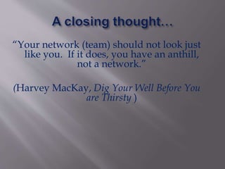 “Your network (team) should not look just
like you. If it does, you have an anthill,
not a network.”
(Harvey MacKay, Dig Your Well Before You
are Thirsty )
 