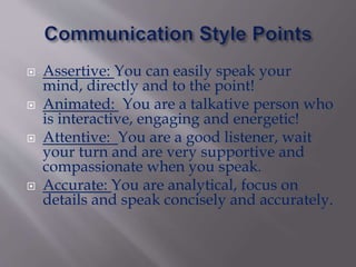  Assertive: You can easily speak your
mind, directly and to the point!
 Animated: You are a talkative person who
is interactive, engaging and energetic!
 Attentive: You are a good listener, wait
your turn and are very supportive and
compassionate when you speak.
 Accurate: You are analytical, focus on
details and speak concisely and accurately.
 