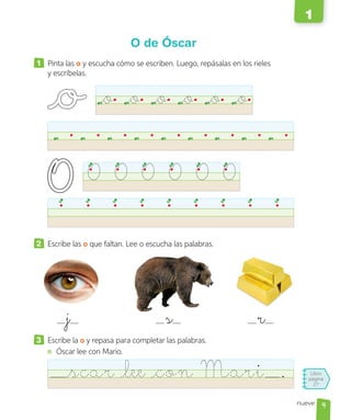 Libro
página
27
nueve
O de Óscar
1 Pinta las o y escucha cómo se escriben. Luego, repásalas en los rieles
y escríbelas.
o o o o o o
O O O O O O
2 Escribe las o que faltan. Lee o escucha las palabras.
3 Escribe la o y repasa para completar las palabras.
Óscar lee con Mario.
scar lee con Mari .
j s r
9
1
 