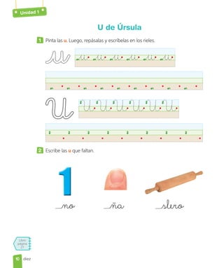 Unidad 1
Libro
página
27
diez
U de Úrsula
1 Pinta las u. Luego, repásalas y escríbelas en los rieles.
u u u u u u
UUUUUU
2 Escribe las u que faltan.
no ña slero
10
10
 