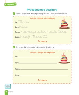 Unidad 1
Libro
página
31
Practiquemos escritura
1 Repasa la invitación de cumpleaños para Pilar. Luego, léela en voz alta.
Te invito a festejar mi cumpleaños
De: Mateo
Para: Pilar
Fecha: 7 de mayo a las 4 de la tarde.
Lugar: Pasaje Mapu 22.
¡Te espero!
2 Ahora, escribe la invitación con los datos del ejemplo.
Te invito a festejar mi cumpleaños
De:
Para:
Fecha:
Lugar:
¡Te espero!
14
14 catorce
 