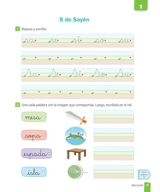 Libro
página
50
diecisiete
S de Sayén
1 Repasa y escribe.
sa se si so su
Sa Se Si So Su
2 Une cada palabra con la imagen que corresponda. Luego, escríbela en el riel.
mesa
sopa
isla
espada
17
1
 