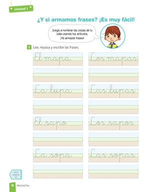 Unidad 1
Libro
página
51
dieciocho
¿Y si armamos frases? ¡Es muy fácil!
1 Lee, repasa y escribe las frases.
Elmapa Losmapas
La lupa Las lupas
El sapo Los sapos
La sopa Las sopas
Juega a nombrar las cosas de tu
sala usando los artículos.
¡Ya armaste frases!
18
18
 