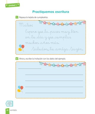 Libro
página
55
Unidad 1
Practiquemos escritura
1 Repasa la tarjeta de cumpleaños.
Mateo:
Espero que la pases muy bien
en tu día y que cumplas
muchos años más.
Saludos, tu amiga Sayén.
2 Ahora, escribe la invitación con los datos del ejemplo.
22
22 veintidós
 