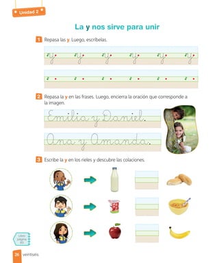 Libro
página
83
La y nos sirve para unir
1 Repasa las y. Luego, escríbelas.
y y y y y y
2 Repasa la y en las frases. Luego, encierra la oración que corresponde a
la imagen.
Emilia y Daniel.
Ana y Amanda.
3 Escribe la y en los rieles y descubre las colaciones.
26
26 veintiséis
Unidad 2
 