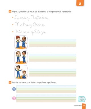 Libro
página
83
Repasa y escribe las frases de acuerdo a la imagen que las representa.
Lucas y Natalia.
Mateo y Óscar.
Isidora y Diego.
5 Escribe las frases que dictará tu profesor o profesora.
1
2
27
2
veintisiete
 