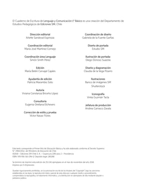 El Cuaderno de Escritura de Lenguaje y Comunicación 1° Básico es una creación del Departamento de
Estudios Pedagógicos de Ediciones SM, Chile.
Dirección editorial
Arlette Sandoval Espinoza
Coordinación editorial
María José Martínez Cornejo
Coordinación área Lenguaje
Simón Smith Pérez
Edición
María Belén Carvajal Cajales
Ayudantía de edición
Patricia Marambio Soto
Autoría
Viviana Constanza Briceño López
Consultoría
Eugenia Orellana Etchevers
Corrección de estilo y prueba
Víctor Navas Flores
Coordinación de diseño
Gabriela de la Fuente Garfias
Diseño de portada
Estudio SM
Ilustración de portada:
Diego Donoso Suazola
Diseño y diagramación
Claudia de la Vega Pizarro
Ilustraciones
Banco de imágenes SM
Shutterstock
Iconografía
Vinka Guzmán Tacla
Jefatura de producción
Andrea Carrasco Zavala
Este texto corresponde al Primer Año de Educación Básica y ha sido elaborado conforme al Decreto Supremo
N.° 2960/2012, del Ministerio de Educación de Chile.
©2018 – Ediciones SM Chile S. A. – Coyancura 2283 piso 2 – Providencia
ISBN: 978-956-363-296-5/ Depósito legal: 280288
Se terminó de imprimir esta edición de 253.341 ejemplares en el mes de noviembre del año 2018.
Impreso por A Impresores
Quedan rigurosamente prohibidas, sin la autorización escrita de los titulares del “Copyright”, bajo las sanciones
establecidas en las leyes, la reproducción total o parcial de esta obra por cualquier medio o procedimiento,
comprendidos la reprografía y el tratamiento informático, y la distribución en ejemplares de ella mediante alquiler o
préstamo público.
 