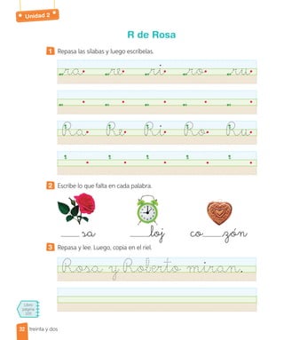 Unidad 2
Libro
página
105
treinta y dos
R de Rosa
1 Repasa las sílabas y luego escríbelas.
ra re ri ro ru
Ra Re Ri Ro Ru
2 Escribe lo que falta en cada palabra.
sa loj co zón
3 Repasa y lee. Luego, copia en el riel.
Rosa y Roberto miran.
32
32
 