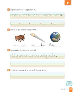 Libro
página
106
treinta y tres
Repasa las sílabas y luego escríbelas.
rra rre rri rro rru
5 Escribe lo que falta en cada palabra.
6 Repasa y lee. Luego, copia en el riel.
El perro corre rápido.
7 Escribe la frase que dictará tu profesor o profesora.
ca ta se cho Tie
33
2
 