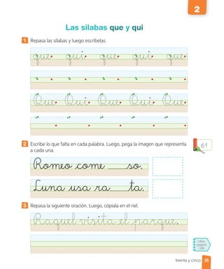 Libro
página
108
treinta y cinco
Las silabas que y qui
1 Repasa las sílabas y luego escríbelas.
que qui que qui que
Que Qui Que Qui Que
2 Escribe lo que falta en cada palabra. Luego, pega la imagen que representa
a cada una.
Romeo come so.
Luna usa ra ta.
3 Repasa la siguiente oración. Luego, cópiala en el riel.
Raquel visita el parque.
61
35
2
 