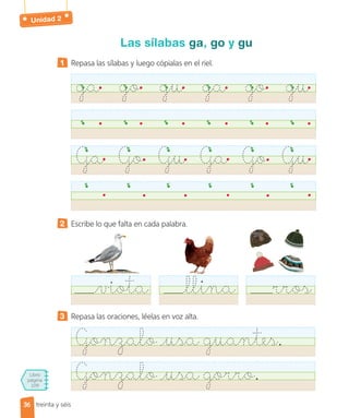Unidad 2
Libro
página
109
treinta y séis
Las sílabas ga, go y gu
1 Repasa las sílabas y luego cópialas en el riel.
ga go gu ga go gu
Ga Go Gu Ga Go Gu
2 Escribe lo que falta en cada palabra.
3 Repasa las oraciones, léelas en voz alta.
Gonzalo usa guantes.
Gonzalo usa gorro.
viota llina rros
36
36
 