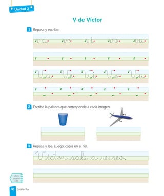 Unidad 3
Libro
página
135
cuarenta
V de Víctor
1 Repasa y escribe.
va ve vi vo vu
Va Ve Vi Vo Vu
2 Escribe la palabra que corresponde a cada imagen.
3 Repasa y lee. Luego, copia en el riel.
Víctor sale a recreo.
Escribe la palabra que corresponde a cada imagen.
40
40
 