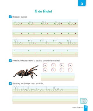 Libro
página
136
cuarenta y uno
Ñ de Ñielol
1 Repasa y escribe.
ña ñe ñi ño ñu
Ña Ñe Ñi Ño Ñu
2 Pinta las letras que tiene la palabra y escríbela en el riel.
a c ñ a
a n i r
3 Repasa y lee. Luego, copia en el riel.
Ñielol mira la leña.
41
3
 