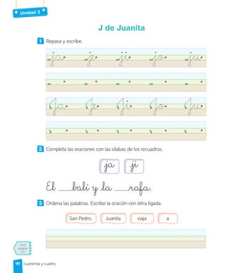 Unidad 3
Libro
página
157
cuarenta y cuatro
J de Juanita
1 Repasa y escribe.
ja je ji jo ju
Ja Je Ji Jo Ju
2 Completa las oraciones con las sílabas de los recuadros.
ja ji
El balí y la rafa.
3 Ordena las palabras. Escribe la oración con letra ligada.
San Pedro. Juanita viaja a
44
44
 