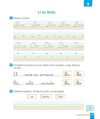 Libro
página
158
cuarenta y cinco
Ll de Bella
1 Repasa y escribe.
lla lle lli llo llu
Lla Lle Lli Llo Llu
2 Completa las oraciones con las sílabas de los recuadros. Luego, léelas en
voz alta.
El vero es amari .
Be está rando.
3 Ordena las palabras. Escribe la oración con letra ligada.
galletas.
trae Bella
lla llo
lla llo
45
3
 