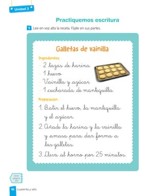 Unidad 3
Libro
página
159
cuarenta y séis
Practiquemos escritura
1 Lee en voz alta la receta. Fíjate en sus partes.
Galletas de vainilla
Ingredientes:
- 2 tazas de harina
- 1 huevo
- Vainilla y azúcar
- 1 cucharada de mantequilla
Preparación:
1. Batir el huevo, la mantequilla
y el azúcar.
2. Añade la harina y la vainilla
y amasa para dar forma a
las galletas.
3. Lleva al horno por 25 minutos.
46
46
 