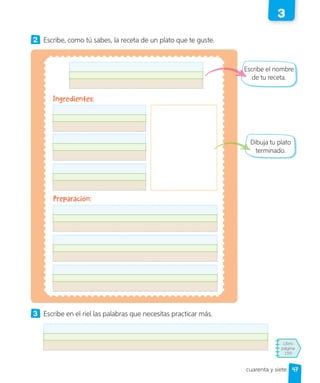 Libro
página
159
cuarenta y siete
2 Escribe, como tú sabes, la receta de un plato que te guste.
3 Escribe en el riel las palabras que necesitas practicar más.
Escribe el nombre
de tu receta.
Dibuja tu plato
terminado.
Ingredientes:
Preparación:
47
3
 