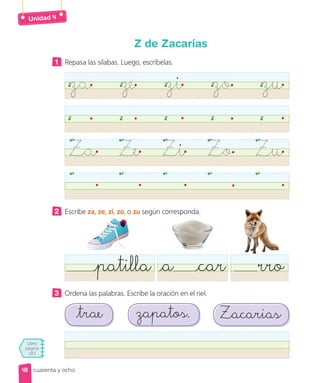 Libro
página
183
Unidad
cuarenta y ocho
Z de Zacarías
1 Repasa las sílabas. Luego, escríbelas.
za ze zi zo zu
Za Ze Zi Zo Zu
2 Escribe za, ze, zi, zo, o zu según corresponda.
patilla rro
a car
3 Ordena las palabras. Escribe la oración en el riel.
trae Zacarias
zapatos.
48
 