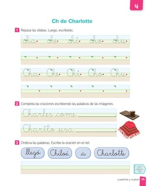 Libro
página
184
cuarenta y nueve
Ch de Charlotte
1 Repasa las sílabas. Luego, escríbelas.
cha che chi cho chu
Cha Che Chi Cho Chu
2 Completa las oraciones escribiendo las palabras de las imágenes.
Charles come .
Charito usa .
3 Ordena las palabras. Escribe la oración en el riel.
llegó Chiloé. Charlotte
a
49
 
