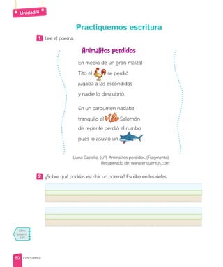 Libro
página
185
Unidad
Practiquemos escritura
1 Lee el poema.
Animalitos perdidos
En medio de un gran maizal
Tito el se perdió
jugaba a las escondidas
y nadie lo descubrió.
En un cardumen nadaba
tranquilo el Salomón
de repente perdió el rumbo
pues lo asustó un .
Liana Castello. (s/f). Animalitos perdidos. (Fragmento).
Recuperado de: www.encuentos.com
2 ¿Sobre qué podrías escribir un poema? Escribe en los rieles.
50
50 cincuenta
 