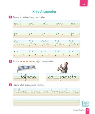 Libro
página
205
cincuenta y tres
X de Alexandra
1 Repasa las sílabas. Luego, escríbelas.
xa xe xi xo xu
Xa Xe Xi Xo Xu
2 Escribe xa, xe, xi, xo o xu según corresponda.
lófono sa fonista
3 Repasa y lee. Luego, copia en el riel.
Alexandra es boxeadora.
53
 