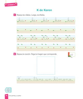 Unidad
Libro
página
206
cincuenta y cuatro
K de Karen
1 Repasa las sílabas. Luego, escríbelas.
ka ke ki ko ku
Ka Ke Ki Ko Ku
2 Repasa la oración. Pega la imagen que corresponde.
Karen tiene un kimono.
63
54
54
 