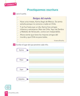 Unidad
Libro
página
207
cincuenta y séis
Practiquemos escritura
1 Lee el cuento.
Amigos del mundo
Hace unos meses, Karina llegó de México. Se sentía
extraña porque no conocía a nadie en Chile.
Y así fue hasta que un día, Karina hizo amigos
chilenos y extranjeros: Maxi de Chile, Yayo de Zambia
y Waleska de Venezuela. Juntos son inseparables.
Ahora siente que tiene los mejores amigos del
mundo y que Chile es para todos.
Viviana Briceño
2 Escribe el lugar del que proviene cada niño.
Karina
Maxi
Yayo
Walezka
56
56
 