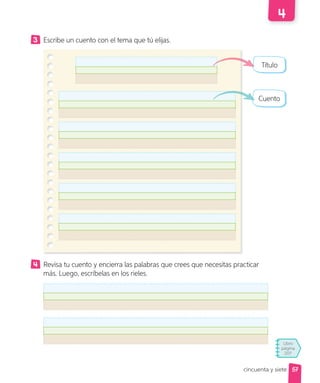 Libro
página
207
cincuenta y siete
3 Escribe un cuento con el tema que tú elijas.
Revisa tu cuento y encierra las palabras que crees que necesitas practicar
más. Luego, escríbelas en los rieles.
Título
Cuento
57
 
