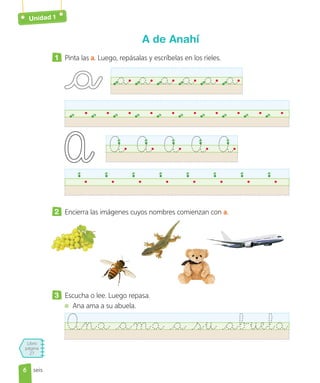 Unidad 1
Libro
página
27
seis
A de Anahí
1 Pinta las a. Luego, repásalas y escríbelas en los rieles.
a a a a a a
A A A A A
2 Encierra las imágenes cuyos nombres comienzan con a.
3 Escucha o lee. Luego repasa.
Ana ama a su abuela.
Ana ama a su abuela
6
6
 