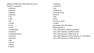 CREATE OR REPLACE VIEW public.all_join AS
SELECT c.customerid,
c.firstname,
c.lastname,
c.address1,
c.address2,
c.city,
c.state,
c.zip,
c.country,
c.email,
c.phone,
c.creditcardtype,
c.creditcard,
c.creditcardexpiration,
c.username,
c.password,
c.age,
c.income,
c.gender,
o.orderid,
o.orderdate,
o.netamount,
o.tax,
o.totalamount,
ol.quantity AS qty,
p.prod_id,
p.title,
p.price,
inv.quan_in_stock,
inv.sales,
cat.categoryname AS category
FROM customers c
FULL JOIN orders o USING (customerid)
FULL JOIN orderlines ol USING (orderid)
FULL JOIN products p USING (prod_id)
FULL JOIN categories cat ON p.category_id = cat.category
FULL JOIN inventory inv USING (prod_id)
 