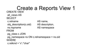 Create a Reports View 1
CREATE VIEW
all_views AS
SELECT
c.relname AS name,
obj_description(c.oid) AS description,
ns.nspname AS namespace
FROM
pg_class c JOIN
pg_namespace ns ON c.relnamespace = ns.oid
WHERE
c.relkind = 'v'::"char"
 