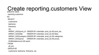 Create reporting.customers ViewCREATE VIEW
reporting.customers
AS
SELECT
customerid,
lastname,
firstname,
zip,
ARRAY_AGG(prod_id ORDER BY orderdate, prod_id) AS prod_ids,
ARRAY_AGG(title ORDER BY orderdate, prod_id) AS titles,
ARRAY_AGG(category ORDER BY orderdate, prod_id) AS categories,
ARRAY_AGG(price ORDER BY orderdate, prod_id) AS prices,
SUM(totalamount) AS spent
FROM
all_join
GROUP BY
customerid, lastname, firstname, zip
 