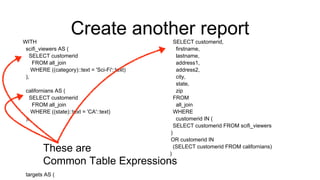 Create another reportWITH
scifi_viewers AS (
SELECT customerid
FROM all_join
WHERE ((category)::text = 'Sci-Fi'::text)
),
californians AS (
SELECT customerid
FROM all_join
WHERE ((state)::text = 'CA'::text)
),
targets AS (
SELECT customerid,
firstname,
lastname,
address1,
address2,
city,
state,
zip
FROM
all_join
WHERE
customerid IN (
SELECT customerid FROM scifi_viewers
)
OR customerid IN
(SELECT customerid FROM californians)
)
…
These are
Common Table Expressions
 