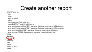 Create another reportSELECT prod_id,
title,
price,
quan_in_stock,
sales,
sum(totalamount) AS total_amt,
count(DISTINCT orderid) AS order_ct,
array_agg(lastname ORDER BY lastname, firstname, customerid) AS lastnames,
array_agg(firstname ORDER BY lastname, firstname, customerid) AS firstnames,
array_agg(state ORDER BY lastname, firstname, customerid) AS states,
array_agg(zip ORDER BY lastname, firstname, customerid) AS zips
FROM
targets
GROUP BY
prod_id,
title,
price,
quan_in_stock,
sales
 