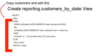 Create reporting.customers_by_state View
…
SELECT
state,
CASE
WHEN LAG(state) OVER (ORDER BY state, lastname) IS NULL
OR
LAG(state) OVER (ORDER BY state, lastname)::text <> state::text
THEN
(('{"break": [1, "'::text || state::text) || '"]}'::text)::jsonb
ELSE
NULL::jsonb
END AS _meta),
…
Copy customers and add this
 