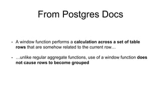 From Postgres Docs
• A window function performs a calculation across a set of table
rows that are somehow related to the current row…
• …unlike regular aggregate functions, use of a window function does
not cause rows to become grouped
 