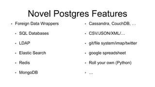 Novel Postgres Features
• Foreign Data Wrappers
• SQL Databases
• LDAP
• Elastic Search
• Redis
• MongoDB
• Cassandra, CouchDB, …
• CSV/JSON/XML/…
• git/file system/imap/twitter
• google spreadsheet
• Roll your own (Python)
• …
 