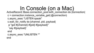 In Console (on a Mac)
ActiveRecord::Base.connection_pool.with_connection do |connection|
c = connection.instance_variable_get(:@connection)
c.async_exec "LISTEN speak"
c.wait_for_notify do |channel, pid, payload|
p "got #{channel} #{pid} #{payload}"
`say #{payload}`
end
c.async_exec "UNLISTEN *"
end
 